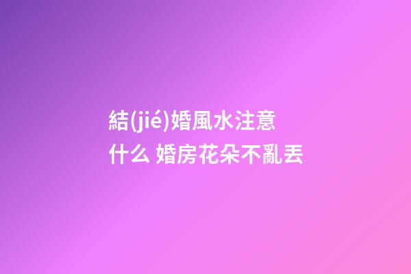 結(jié)婚風水注意什么 婚房花朵不亂丟